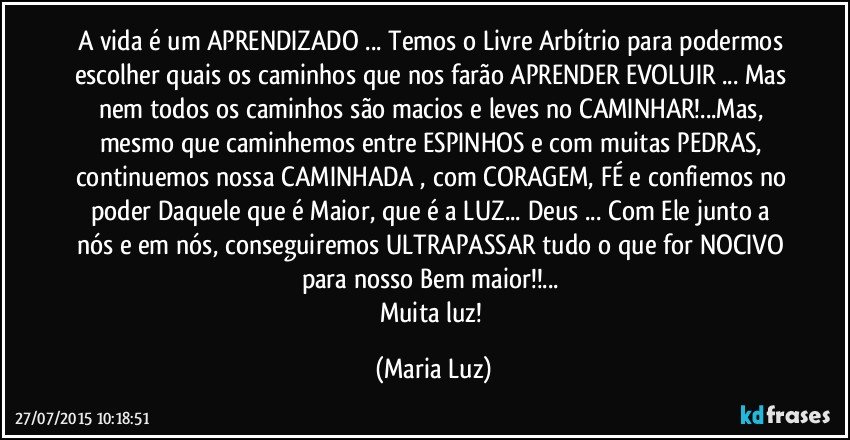 A vida é um APRENDIZADO ... Temos o Livre Arbítrio para podermos escolher quais os caminhos que nos farão APRENDER/EVOLUIR ... Mas nem todos os caminhos são macios e leves no CAMINHAR!...Mas, mesmo que caminhemos entre ESPINHOS e com muitas PEDRAS, continuemos nossa CAMINHADA , com CORAGEM, FÉ e confiemos no poder Daquele que é Maior, que é a LUZ... Deus ... Com Ele junto a nós e em nós, conseguiremos ULTRAPASSAR tudo o que for NOCIVO para nosso Bem maior!!... 
Muita luz! (Maria Luz)