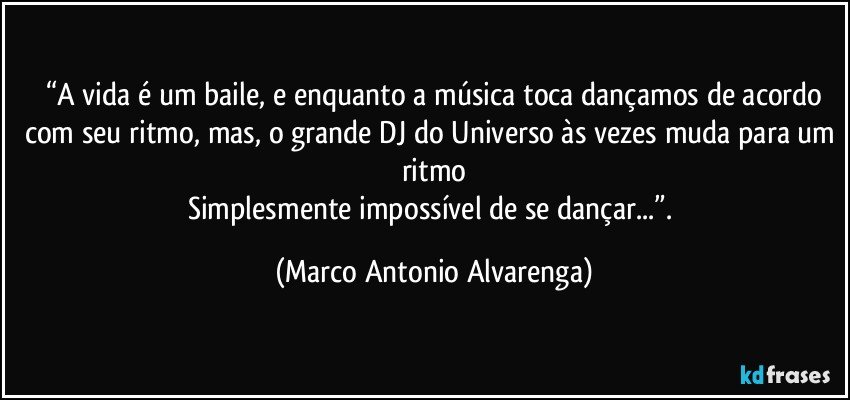 “A vida é um baile, e enquanto a música toca dançamos de acordo
com seu ritmo, mas, o grande DJ do Universo às vezes muda para um ritmo
Simplesmente impossível de se dançar...”. (Marco Antonio Alvarenga)