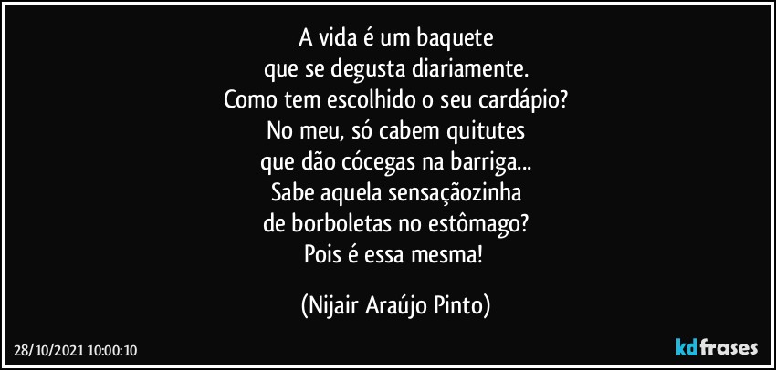 A vida é um baquete
que se degusta diariamente.
Como tem escolhido o seu cardápio?
No meu, só cabem quitutes
que dão cócegas na barriga...
Sabe aquela sensaçãozinha
de borboletas no estômago?
Pois é essa mesma! (Nijair Araújo Pinto)