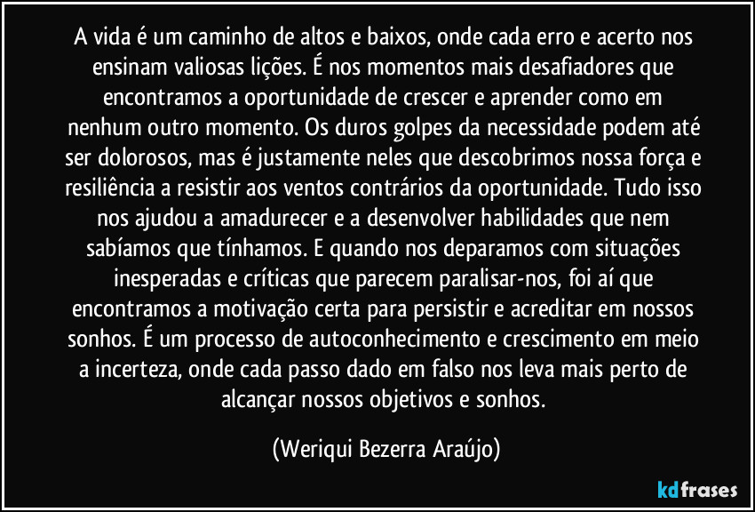 A vida é um caminho de altos e baixos, onde cada erro e acerto nos ensinam valiosas lições. É nos momentos mais desafiadores que encontramos a oportunidade de crescer e aprender como em nenhum outro momento. Os duros golpes da necessidade podem até ser dolorosos, mas é justamente neles que descobrimos nossa força e resiliência a resistir aos ventos contrários da oportunidade. Tudo isso nos ajudou a amadurecer e a desenvolver habilidades que nem sabíamos que tínhamos. E quando nos deparamos com situações inesperadas e críticas que parecem paralisar-nos, foi aí que encontramos a motivação certa  para persistir e acreditar em nossos sonhos. É um processo de autoconhecimento e crescimento em meio a incerteza, onde cada passo dado em falso nos leva mais perto de alcançar nossos objetivos e sonhos. (Weriqui Bezerra Araújo)
