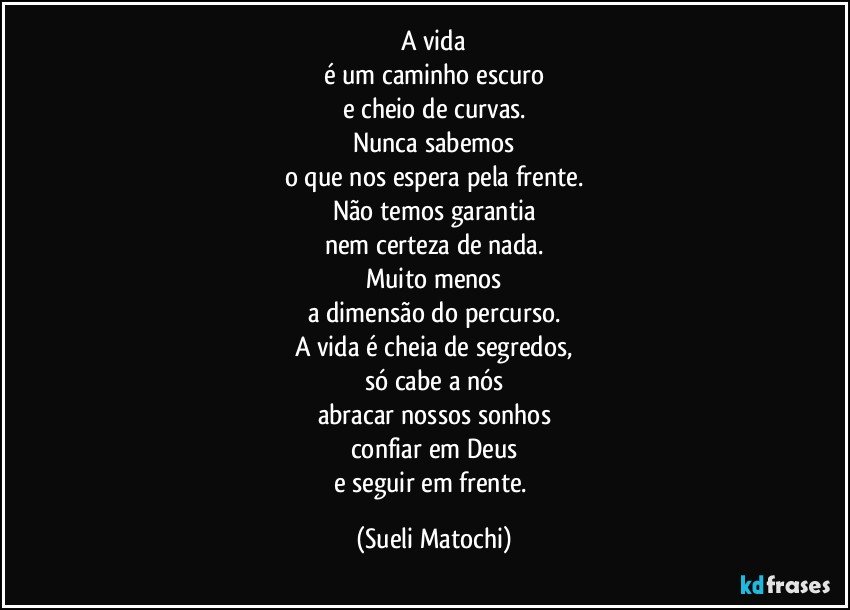 A vida
é um caminho escuro
e cheio de curvas.
Nunca sabemos
o que nos espera pela frente.
Não temos garantia
nem certeza de nada.
Muito menos
a dimensão do percurso.
A vida é cheia de segredos,
só cabe a nós
abracar nossos sonhos
confiar em Deus
e seguir em frente. (Sueli Matochi)