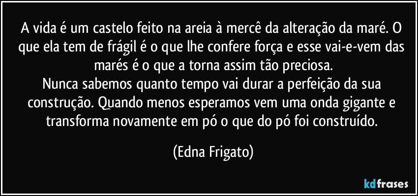 A vida é um castelo feito na areia à mercê da alteração da maré. O que ela tem de frágil é o que lhe confere força e esse vai-e-vem das marés é o que a torna assim tão preciosa.
Nunca sabemos quanto tempo vai durar a perfeição da sua construção. Quando menos esperamos vem uma onda gigante e transforma novamente em pó o que do pó foi construído. (Edna Frigato)