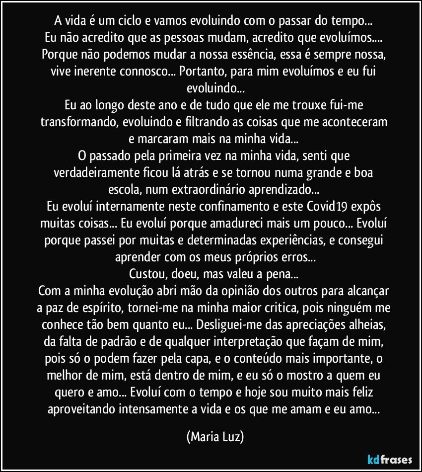 A vida é um ciclo e vamos evoluindo com o passar do tempo... 
Eu não acredito que as pessoas mudam, acredito que evoluímos... Porque não podemos mudar a nossa essência, essa é sempre nossa, vive inerente connosco... Portanto, para mim evoluímos e eu fui evoluindo...
Eu ao longo deste ano e de tudo que ele me trouxe fui-me transformando, evoluindo e filtrando as coisas que me aconteceram e marcaram mais na minha vida... 
O passado pela primeira vez na minha vida, senti que verdadeiramente ficou lá atrás e se tornou numa grande e boa escola, num extraordinário aprendizado... 
Eu evoluí internamente neste confinamento e este Covid19 expôs muitas coisas...  Eu evoluí porque amadureci mais um pouco... Evoluí porque passei por muitas e determinadas experiências, e consegui aprender com os meus próprios erros...
Custou, doeu, mas valeu a pena... 
Com a minha evolução abri mão da opinião dos outros para alcançar a paz de espírito, tornei-me na minha maior critica, pois ninguém me conhece tão bem quanto eu... Desliguei-me das apreciações alheias, da falta de padrão e de qualquer interpretação que façam de mim, pois só o podem fazer pela capa, e o conteúdo mais importante, o melhor de mim, está dentro de mim, e eu só o mostro a quem eu quero e amo...  Evoluí com o tempo e hoje sou muito mais feliz aproveitando intensamente a vida e os que me amam e eu amo... (Maria Luz)