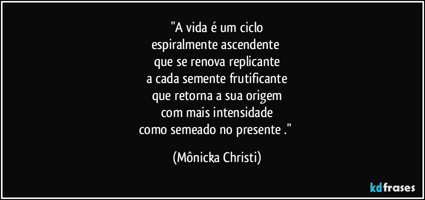 "A vida é um ciclo
espiralmente ascendente 
que se renova replicante
a cada semente frutificante
que retorna a sua origem
com mais intensidade
como semeado no presente ." (Mônicka Christi)