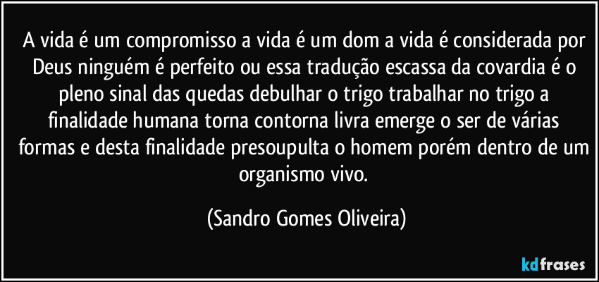 A vida é um compromisso a vida é um dom a vida é considerada por Deus ninguém é perfeito ou essa tradução escassa da covardia é o pleno sinal das quedas debulhar o trigo trabalhar no trigo a finalidade humana torna contorna livra emerge o ser de várias formas e desta finalidade presoupulta o homem porém dentro de um organismo vivo. (Sandro Gomes Oliveira)