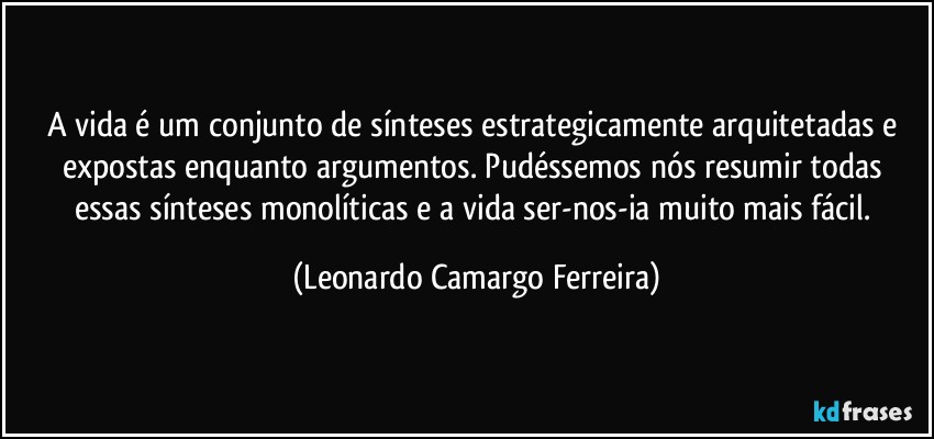 A vida é um conjunto de sínteses estrategicamente arquitetadas e expostas enquanto argumentos. Pudéssemos nós resumir todas essas sínteses monolíticas e a vida ser-nos-ia muito mais fácil. (Leonardo Camargo Ferreira)