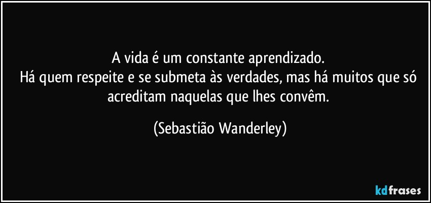 A vida é um constante aprendizado. 
Há quem respeite e se submeta às verdades, mas há muitos que só acreditam naquelas que lhes convêm. (Sebastião Wanderley)