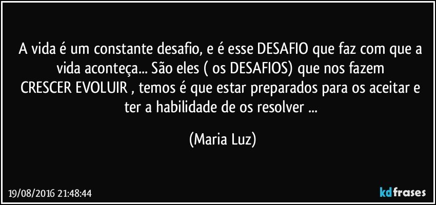 A vida é um constante desafio, e é esse DESAFIO que faz com que a vida aconteça... São eles ( os DESAFIOS) que nos fazem CRESCER/EVOLUIR , temos é que estar preparados para os aceitar e ter a habilidade de os resolver ... (Maria Luz)