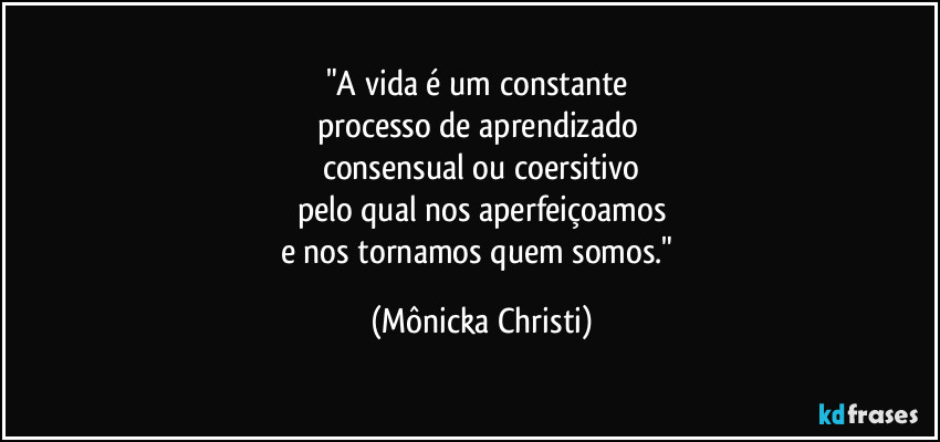 "A vida é um constante
processo de aprendizado
consensual ou coersitivo
pelo qual nos aperfeiçoamos
e nos tornamos quem somos." (Mônicka Christi)