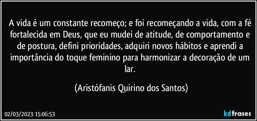 A vida é um constante recomeço; e foi recomeçando a vida, com a fé fortalecida em Deus, que eu mudei de atitude, de comportamento e de postura, defini prioridades, adquiri novos hábitos e aprendi a importância do toque feminino para harmonizar a decoração de um lar. (Aristófanis Quirino dos Santos)