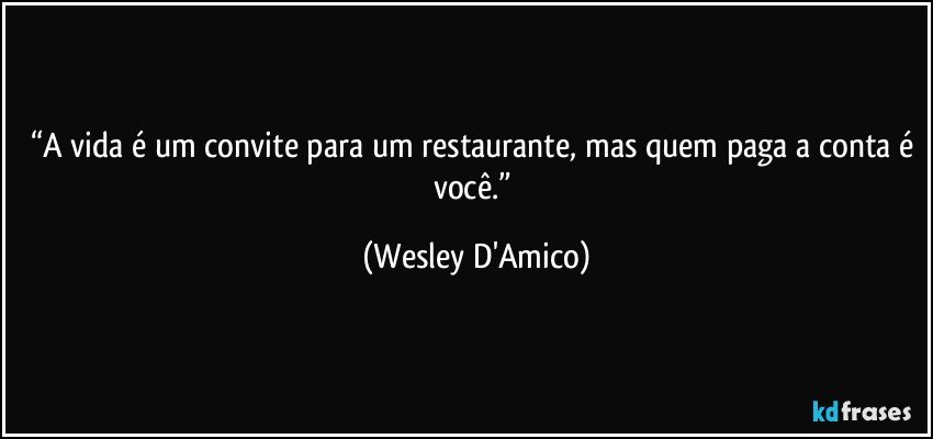 “A vida é um convite para um restaurante, mas quem paga a conta é você.” (Wesley D'Amico)
