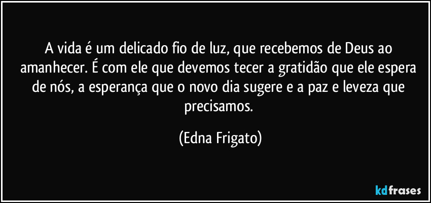 A vida é um delicado fio de luz, que recebemos de Deus ao amanhecer. É com ele que devemos tecer a gratidão que ele espera de nós, a esperança que o novo dia sugere e a paz e leveza que precisamos. (Edna Frigato)