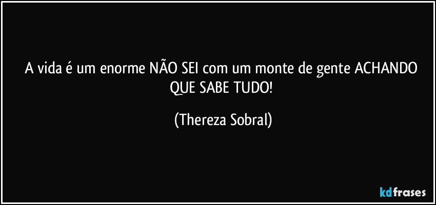 A vida é um enorme NÃO SEI com um monte de gente ACHANDO QUE SABE TUDO! (Thereza Sobral)