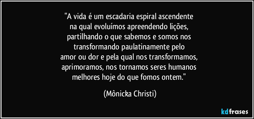 "A vida é um escadaria espiral ascendente 
na qual evoluímos  apreendendo lições, 
partilhando o que sabemos e somos nos 
transformando paulatinamente pelo 
amor ou dor e pela qual nos transformamos, 
aprimoramos, nos tornamos seres humanos 
melhores hoje do que fomos ontem." (Mônicka Christi)