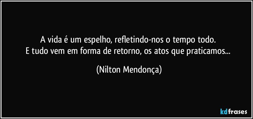 A vida é um espelho, refletindo-nos o tempo todo. 
E tudo vem em forma de retorno, os atos que praticamos... (Nilton Mendonça)