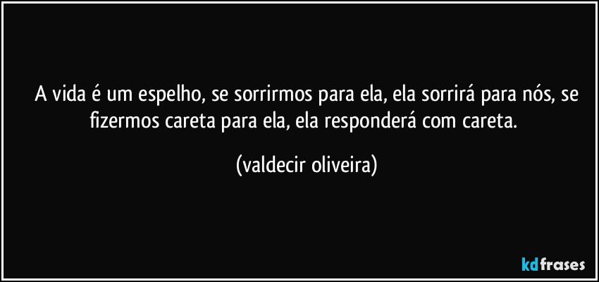 ⁠A vida é um espelho, se sorrirmos para ela, ela sorrirá para nós, se fizermos careta para ela, ela responderá com careta. (valdecir oliveira)