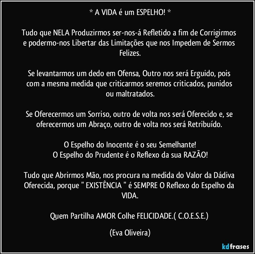 * A VIDA é um ESPELHO! *

Tudo que NELA Produzirmos ser-nos-á Refletido a fim de Corrigirmos e podermo-nos Libertar das Limitações que nos Impedem de Sermos Felizes.

Se levantarmos um dedo em Ofensa, Outro nos será Erguido, pois com a mesma medida que criticarmos seremos criticados, punidos ou maltratados.

Se Oferecermos um Sorriso, outro de volta nos será Oferecido e, se oferecermos um Abraço, outro de volta nos será Retribuído. 

O Espelho do Inocente é o seu Semelhante!
O Espelho do Prudente é o Reflexo da sua RAZÃO!

Tudo que Abrirmos Mão, nos procura na medida do Valor da Dádiva Oferecida, porque " EXISTÊNCIA " é SEMPRE O Reflexo do Espelho da VIDA.

Quem Partilha AMOR Colhe FELICIDADE.( C.O.E.S.E.) (Eva Oliveira)