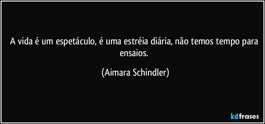 A vida é um espetáculo, é uma estréia diária, não temos tempo para ensaios. (Aimara Schindler)