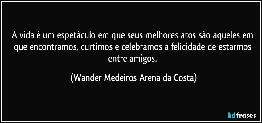 A vida é um espetáculo em que seus melhores atos são aqueles em que encontramos, curtimos e celebramos a felicidade de estarmos entre amigos. (Wander Medeiros Arena da Costa)