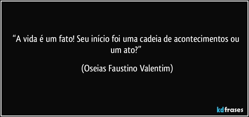 “A vida é um fato! Seu início foi uma cadeia de acontecimentos ou um ato?” (Oseias Faustino Valentim)