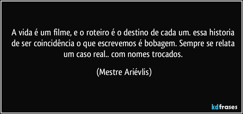 A vida é um filme, e o roteiro é o destino de cada um. essa historia de ser coincidência o que escrevemos é bobagem. Sempre se relata um caso real.. com nomes trocados. (Mestre Ariévlis)