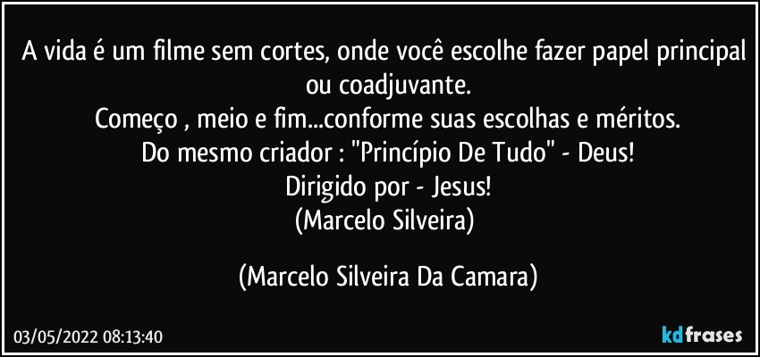 A vida é um filme sem cortes, onde você escolhe fazer papel principal ou coadjuvante.
Começo , meio e fim...conforme suas escolhas e méritos.
Do mesmo criador : "Princípio De Tudo" - Deus!
Dirigido por - Jesus!
(Marcelo Silveira) (Marcelo Silveira Da Camara)