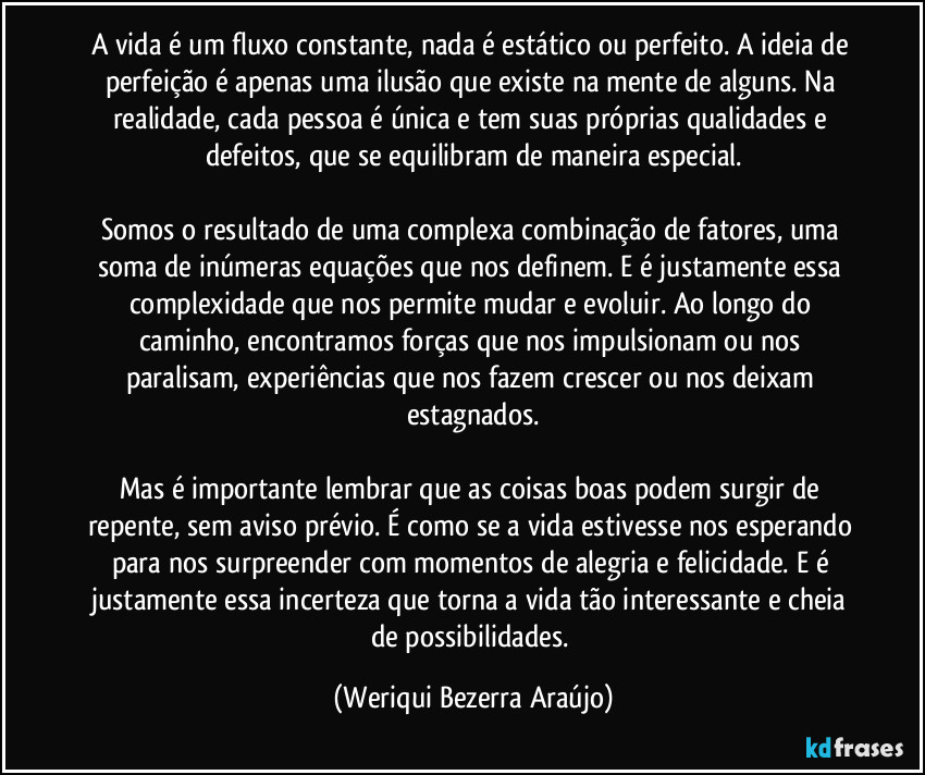 A vida é um fluxo constante, nada é estático ou perfeito. A ideia de perfeição é apenas uma ilusão que existe na mente de alguns. Na realidade, cada pessoa é única e tem suas próprias qualidades e defeitos, que se equilibram de maneira especial.

Somos o resultado de uma complexa combinação de fatores, uma soma de inúmeras equações que nos definem. E é justamente essa complexidade que nos permite mudar e evoluir. Ao longo do caminho, encontramos forças que nos impulsionam ou nos paralisam, experiências que nos fazem crescer ou nos deixam estagnados.

Mas é importante lembrar que as coisas boas podem surgir de repente, sem aviso prévio. É como se a vida estivesse nos esperando para nos surpreender com momentos de alegria e felicidade. E é justamente essa incerteza que torna a vida tão interessante e cheia de possibilidades. (Weriqui Bezerra Araújo)