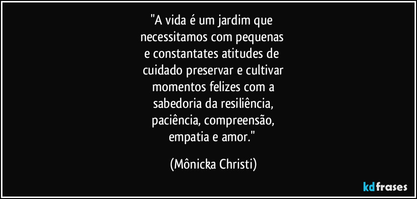 "A vida é um jardim que 
necessitamos com pequenas 
e constantates atitudes de 
cuidado preservar e cultivar
 momentos felizes com a 
sabedoria da resiliência,
 paciência, compreensão, 
empatia e amor." (Mônicka Christi)