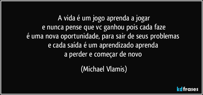 A vida é um jogo aprenda a jogar
e nunca pense que vc ganhou pois cada faze
é uma nova oportunidade, para sair de seus problemas 
e cada saída é um aprendizado aprenda 
a perder e começar de novo (Michael Vlamis)