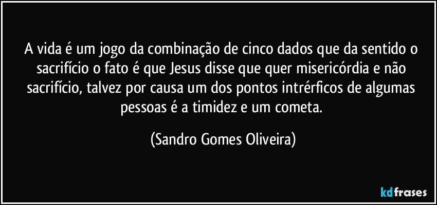 A vida é um jogo da combinação de cinco dados que da sentido o sacrifício o fato é que Jesus disse que quer misericórdia e não sacrifício, talvez por causa  um dos pontos intrérficos  de algumas pessoas é a timidez e um cometa. (Sandro Gomes Oliveira)