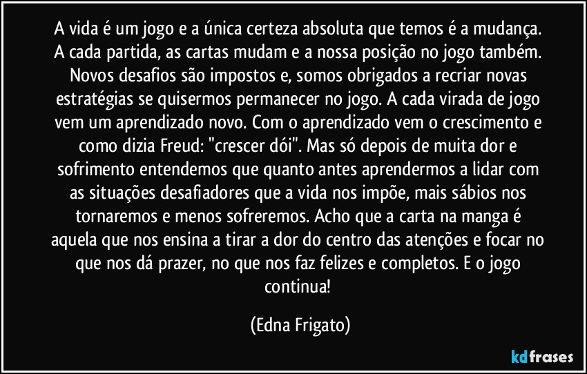 A vida é um jogo e a única certeza absoluta que temos é a mudança. A cada partida, as cartas mudam e a nossa posição no jogo também. Novos desafios são impostos e, somos obrigados a recriar novas estratégias se quisermos permanecer no jogo. A cada virada de jogo vem um aprendizado novo. Com o aprendizado vem o crescimento e como dizia Freud: "crescer dói". Mas só depois de muita dor e sofrimento entendemos que quanto antes aprendermos a lidar com as situações desafiadores que a vida nos impõe, mais sábios nos tornaremos e menos sofreremos. Acho que a carta na manga é aquela que nos ensina a tirar a dor do centro das atenções e focar no que nos dá prazer, no que nos faz felizes e completos. E o jogo continua! (Edna Frigato)