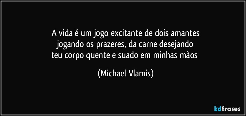 A vida é um jogo excitante de dois amantes
jogando os prazeres, da carne desejando
teu corpo quente e suado em minhas mãos (Michael Vlamis)