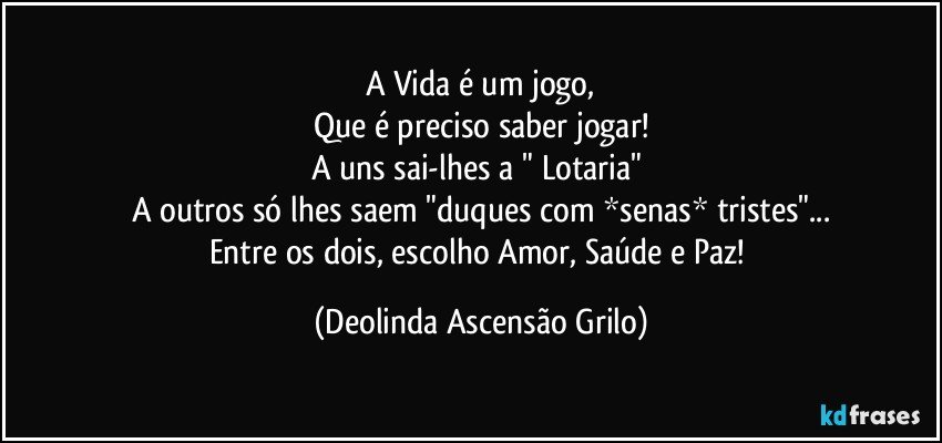 A Vida é um jogo,
Que é preciso saber jogar!
A uns sai-lhes a " Lotaria" 
A outros só lhes saem "duques com *senas* tristes"...
Entre os dois, escolho Amor, Saúde e Paz! (Deolinda Ascensão Grilo)