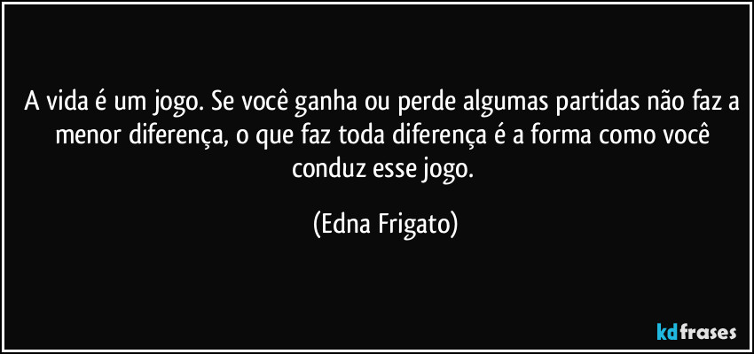 A vida é um jogo. Se você ganha ou perde algumas partidas não faz a menor diferença, o que faz toda diferença é a forma como você conduz esse jogo. (Edna Frigato)