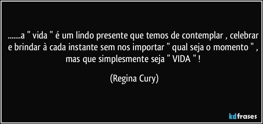 ...a " vida " é um lindo presente que temos de contemplar , celebrar e brindar à cada instante sem nos importar " qual seja o momento " , mas que  simplesmente seja " VIDA " ! (Regina Cury)