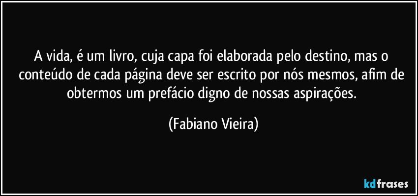 A vida, é um livro, cuja capa foi elaborada pelo destino, mas o conteúdo de cada página deve ser escrito por nós mesmos, afim de obtermos um prefácio digno de nossas aspirações. (Fabiano Vieira)