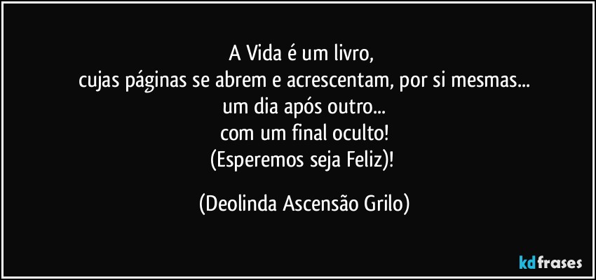 A Vida é um livro, 
cujas páginas se abrem e acrescentam, por si mesmas...
um dia após outro...
com um final oculto!
(Esperemos seja Feliz)! (Deolinda Ascensão Grilo)