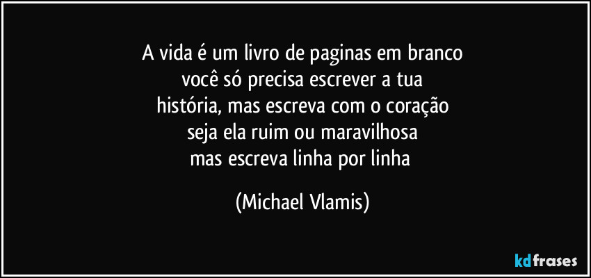 A vida é um livro de paginas em branco
você só precisa escrever a tua
história, mas escreva com o coração
seja ela ruim ou maravilhosa
mas escreva linha por linha (Michael Vlamis)