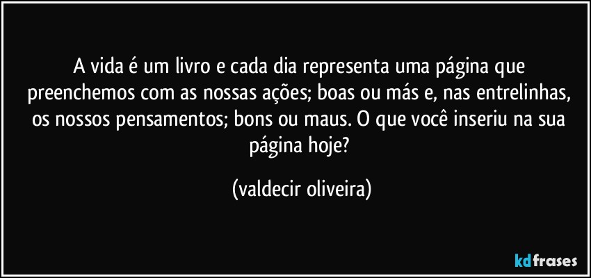 A vida é um livro e cada dia representa uma página que preenchemos com as nossas ações; boas ou más e, nas entrelinhas, os nossos pensamentos; bons ou maus. O que você inseriu na sua página hoje? (valdecir oliveira)