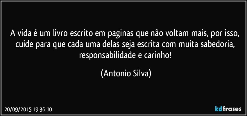 A vida é um livro escrito em paginas que não voltam mais, por isso, cuide para que cada uma delas seja escrita com muita sabedoria, responsabilidade e carinho! (Antonio Silva)