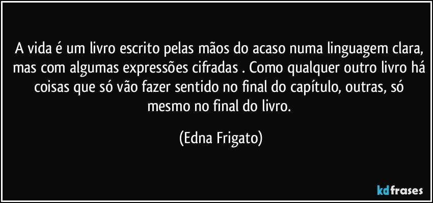 A vida é um livro escrito pelas mãos do acaso numa linguagem clara, mas com algumas expressões cifradas . Como qualquer outro livro há coisas que só vão fazer sentido no final do capítulo, outras, só mesmo no final do livro. (Edna Frigato)