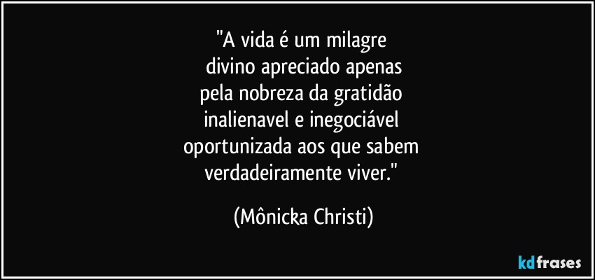 "A vida é um milagre 
divino apreciado apenas
pela nobreza da gratidão 
inalienavel e inegociável 
oportunizada aos que sabem 
verdadeiramente viver." (Mônicka Christi)