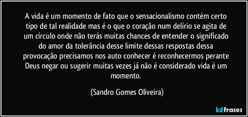 A vida é um momento de fato que o sensacionalismo contém certo tipo de tal realidade mas é o que o coração num delírio se agita de um círculo onde não terás muitas chances de entender o significado do amor da tolerância desse limite dessas respostas dessa provocação precisamos nos auto conhecer é reconhecermos perante Deus negar ou sugerir muitas vezes já não é considerado vida é um momento. (Sandro Gomes Oliveira)