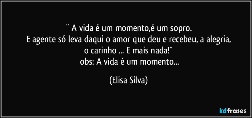 ¨ A vida é um momento,é um sopro.
E agente só leva daqui o amor que deu e recebeu, a alegria,
o carinho ... E mais nada!¨
     obs: A vida é um momento... (Elisa Silva)