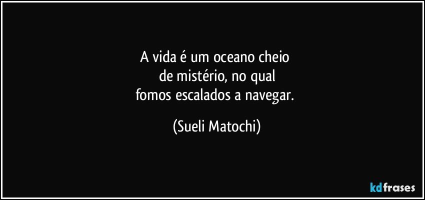 A vida é um oceano cheio 
de mistério, no qual
fomos escalados a navegar. (Sueli Matochi)