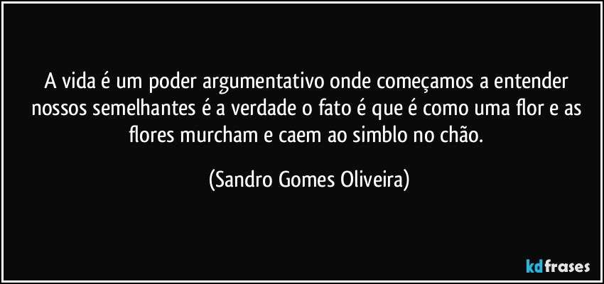 A vida é um poder argumentativo onde começamos a entender nossos semelhantes é a verdade o fato é que é como uma flor e as flores murcham e caem ao simblo no chão. (Sandro Gomes Oliveira)