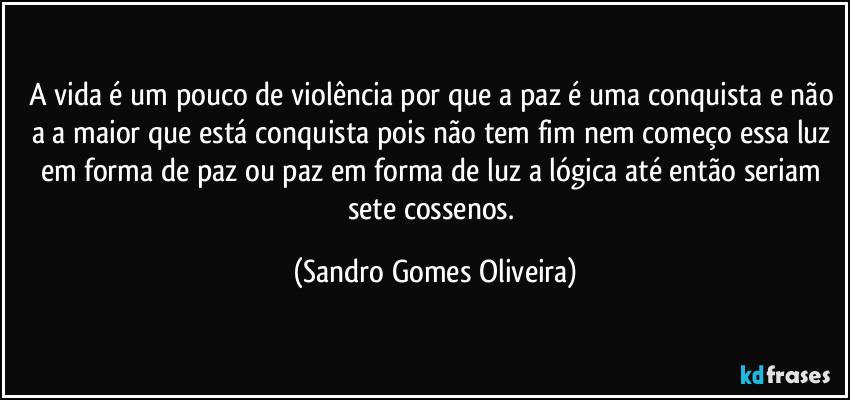 A vida é um pouco de violência por que a paz é uma conquista e não a a maior que está conquista pois não tem fim nem começo essa luz em forma de paz ou paz em forma de luz a lógica até então seriam sete cossenos. (Sandro Gomes Oliveira)