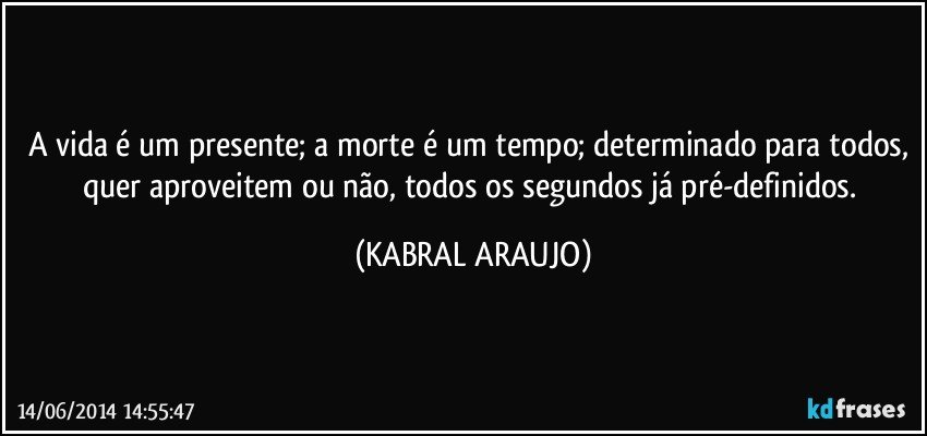 A vida é um presente; a morte é um tempo; determinado para todos, quer aproveitem ou não, todos os segundos já pré-definidos. (KABRAL ARAUJO)