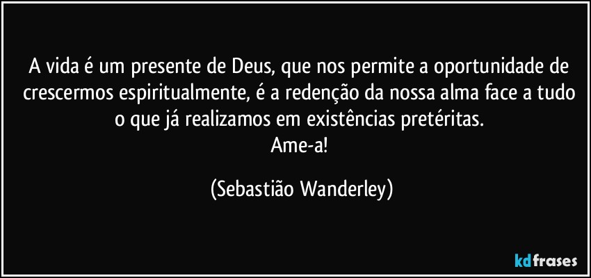 A vida é um presente de Deus, que nos permite a oportunidade de crescermos espiritualmente, é a redenção da nossa alma face a tudo o que já realizamos em existências pretéritas. 
Ame-a! (Sebastião Wanderley)