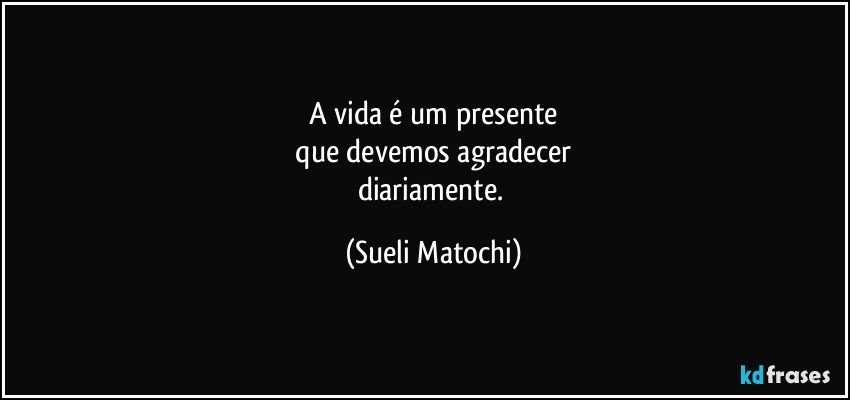 A vida é um presente
 que devemos agradecer 
diariamente. (Sueli Matochi)